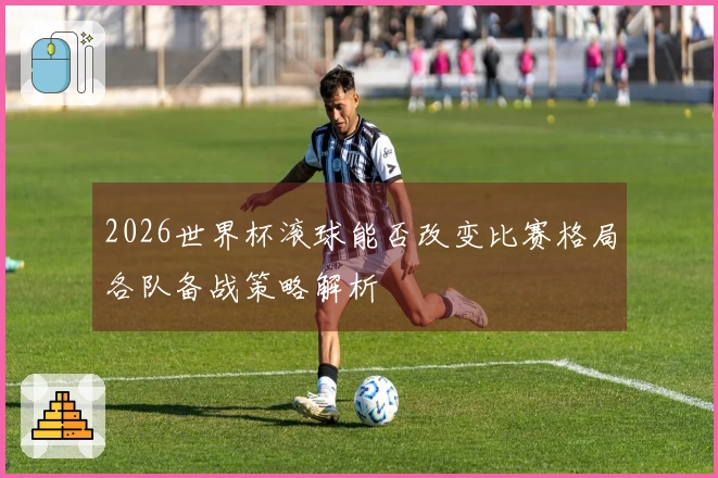 2026世界杯滚球能否改变比赛格局各队备战策略解析