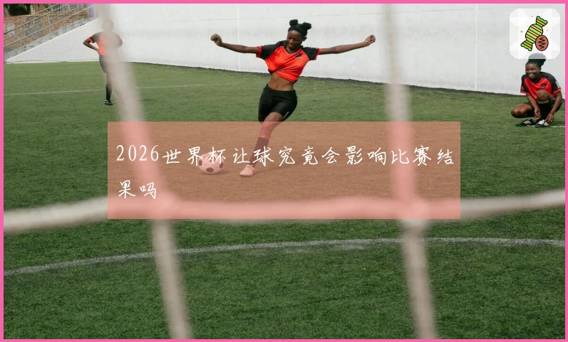 2026世界杯让球究竟会影响比赛结果吗