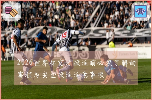 2026世界杯官方投注前必须了解的赛程与安全投注注意事项