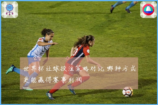 世界杯让球投注策略对比 哪种方式更能赢得赛事利润