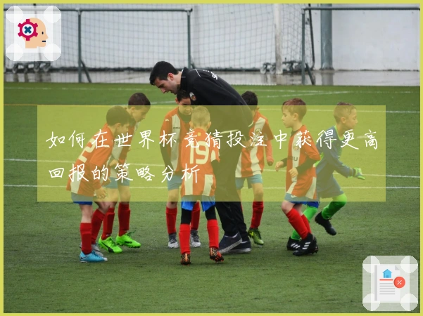 如何在世界杯竞猜投注中获得更高回报的策略分析