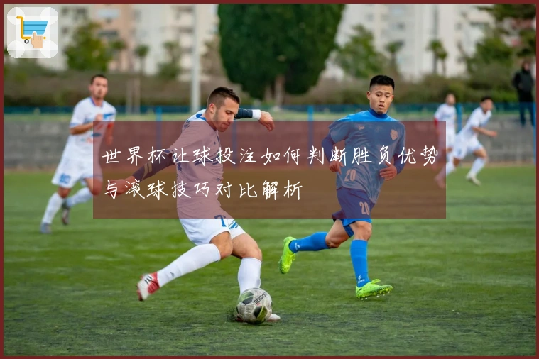 世界杯让球投注如何判断胜负优势与滚球技巧对比解析