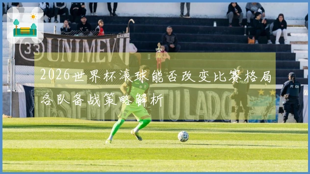 2026世界杯滚球能否改变比赛格局各队备战策略解析
