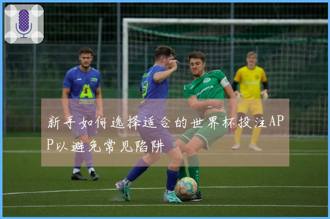 新手如何选择适合的世界杯投注APP以避免常见陷阱